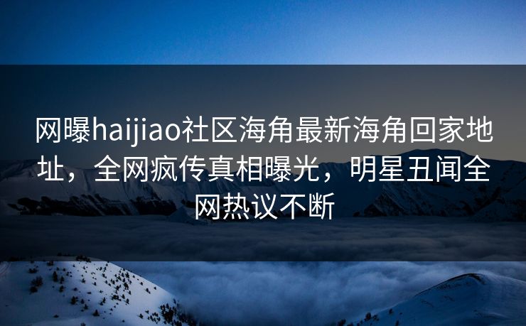 网曝haijiao社区海角最新海角回家地址，全网疯传真相曝光，明星丑闻全网热议不断