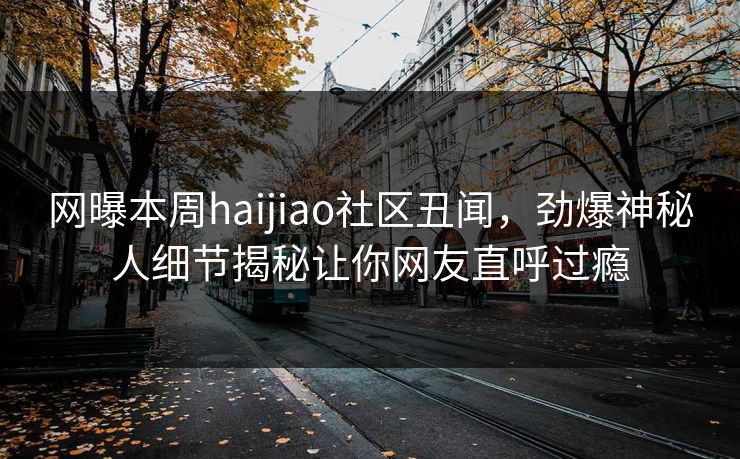 网曝本周haijiao社区丑闻，劲爆神秘人细节揭秘让你网友直呼过瘾
