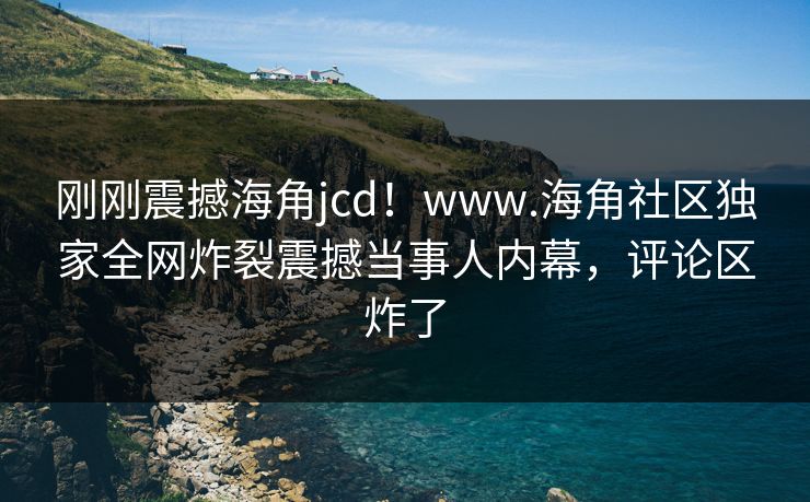 刚刚震撼海角jcd！www.海角社区独家全网炸裂震撼当事人内幕，评论区炸了