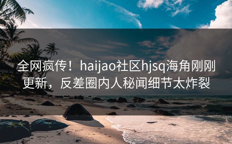 全网疯传！haijao社区hjsq海角刚刚更新，反差圈内人秘闻细节太炸裂