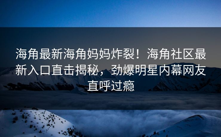 海角最新海角妈妈炸裂！海角社区最新入口直击揭秘，劲爆明星内幕网友直呼过瘾