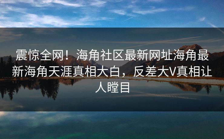 震惊全网！海角社区最新网址海角最新海角天涯真相大白，反差大V真相让人瞠目