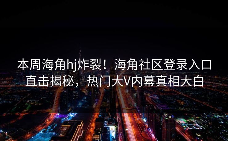 本周海角hj炸裂！海角社区登录入口直击揭秘，热门大V内幕真相大白