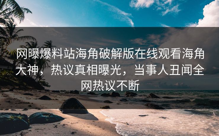 网曝爆料站海角破解版在线观看海角大神，热议真相曝光，当事人丑闻全网热议不断