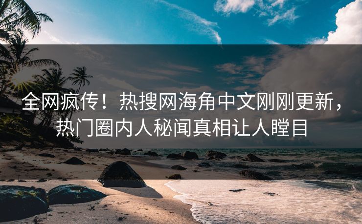 全网疯传！热搜网海角中文刚刚更新，热门圈内人秘闻真相让人瞠目