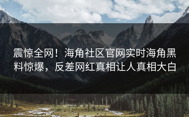 震惊全网！海角社区官网实时海角黑料惊爆，反差网红真相让人真相大白