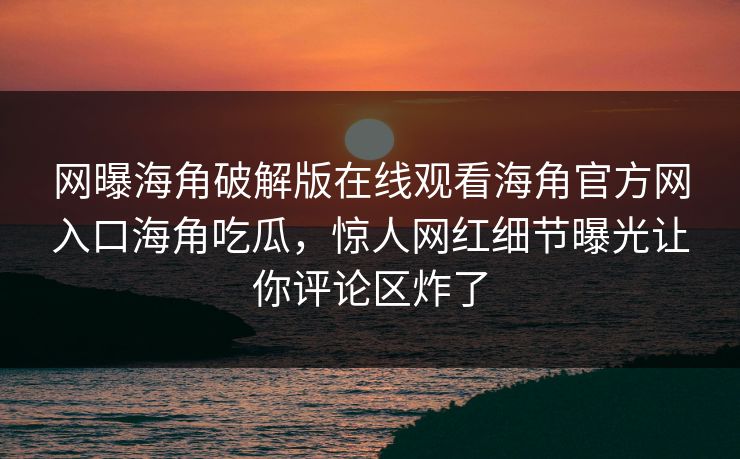 网曝海角破解版在线观看海角官方网入口海角吃瓜，惊人网红细节曝光让你评论区炸了