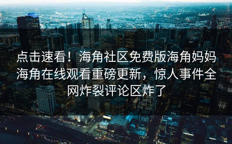 点击速看！海角社区免费版海角妈妈海角在线观看重磅更新，惊人事件全网炸裂评论区炸了