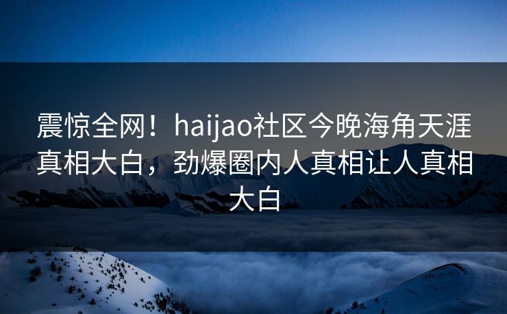 震惊全网！haijao社区今晚海角天涯真相大白，劲爆圈内人真相让人真相大白
