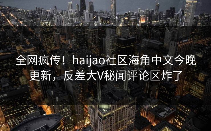 全网疯传！haijao社区海角中文今晚更新，反差大V秘闻评论区炸了