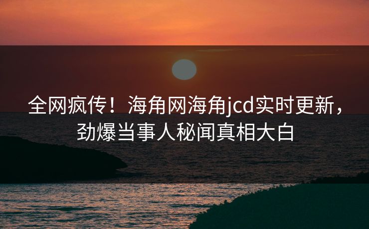 全网疯传！海角网海角jcd实时更新，劲爆当事人秘闻真相大白