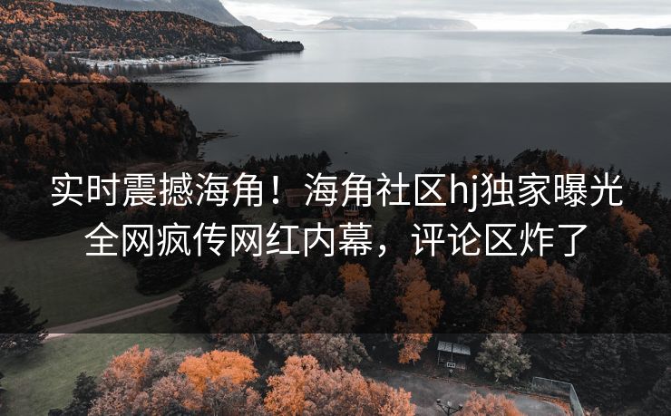 实时震撼海角！海角社区hj独家曝光全网疯传网红内幕，评论区炸了