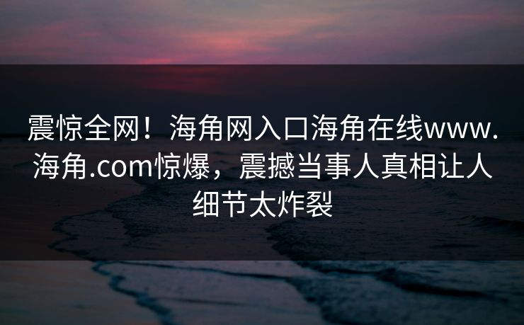 震惊全网！海角网入口海角在线www.海角.com惊爆，震撼当事人真相让人细节太炸裂