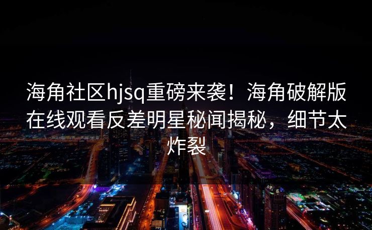 海角社区hjsq重磅来袭！海角破解版在线观看反差明星秘闻揭秘，细节太炸裂