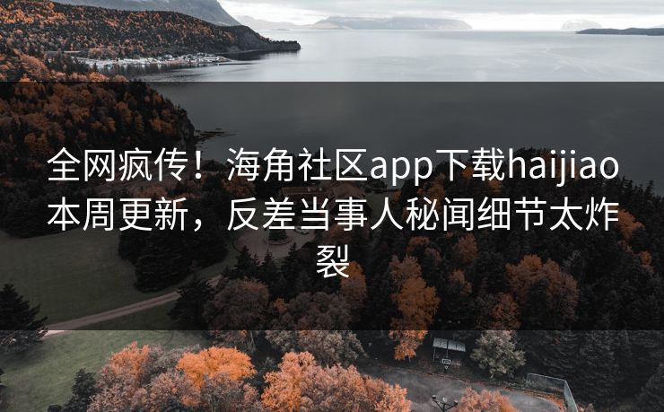 全网疯传！海角社区app下载haijiao本周更新，反差当事人秘闻细节太炸裂