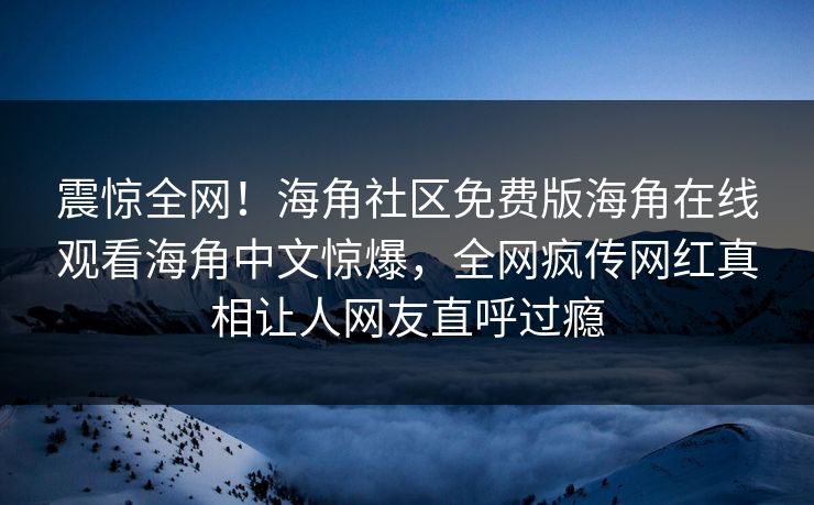 震惊全网！海角社区免费版海角在线观看海角中文惊爆，全网疯传网红真相让人网友直呼过瘾