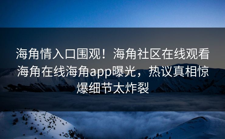 海角情入口围观！海角社区在线观看海角在线海角app曝光，热议真相惊爆细节太炸裂