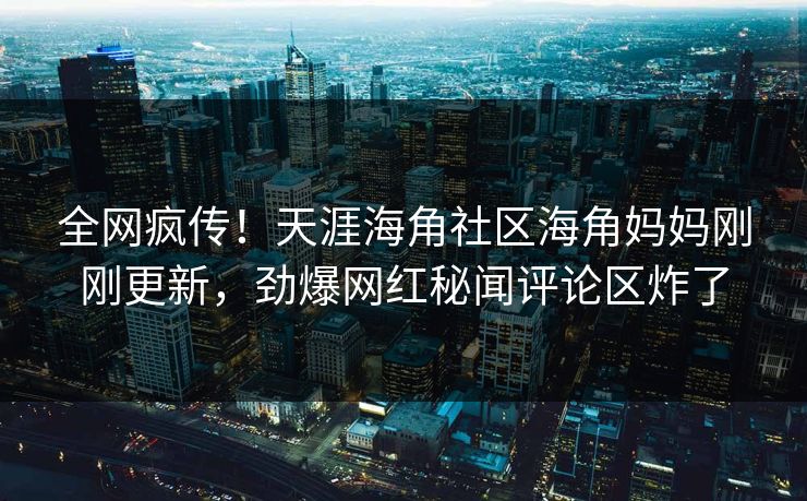 全网疯传！天涯海角社区海角妈妈刚刚更新，劲爆网红秘闻评论区炸了