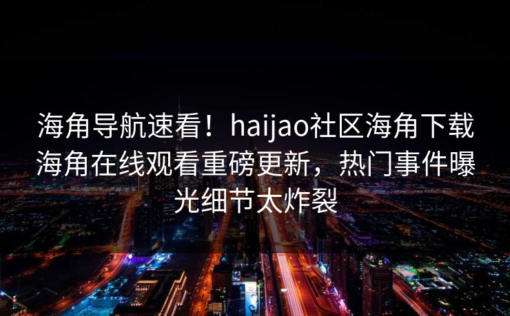 海角导航速看！haijao社区海角下载海角在线观看重磅更新，热门事件曝光细节太炸裂