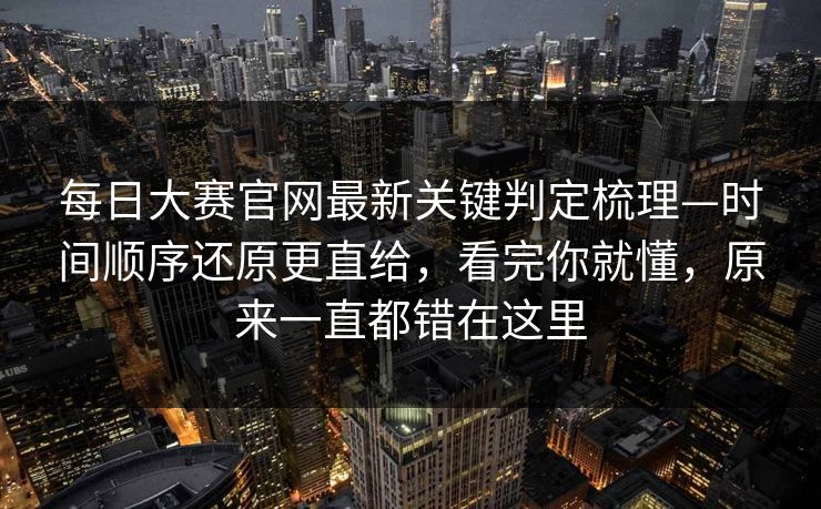 每日大赛官网最新关键判定梳理—时间顺序还原更直给，看完你就懂，原来一直都错在这里