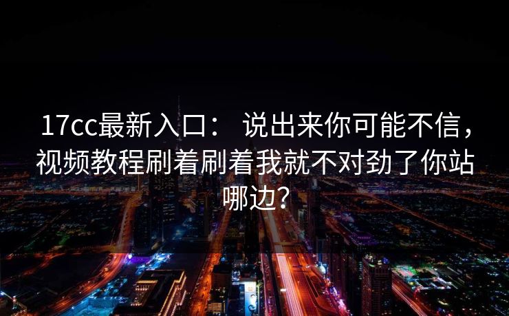 17cc最新入口： 说出来你可能不信，视频教程刷着刷着我就不对劲了你站哪边？