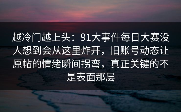 越冷门越上头：91大事件每日大赛没人想到会从这里炸开，旧账号动态让原帖的情绪瞬间拐弯，真正关键的不是表面那层