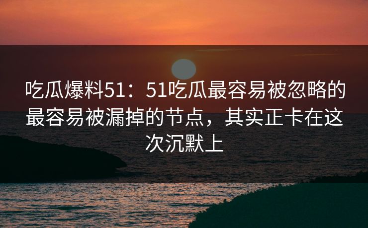 吃瓜爆料51：51吃瓜最容易被忽略的最容易被漏掉的节点，其实正卡在这次沉默上