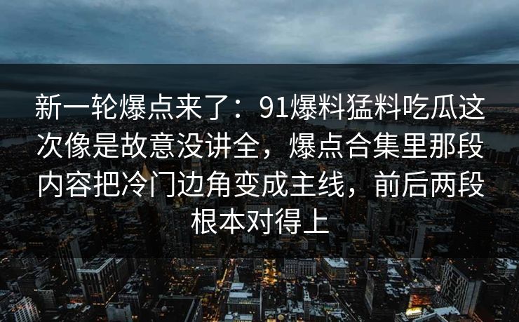 新一轮爆点来了:91爆料猛料吃瓜这次像是故意没讲全,爆点合集里那段内容把冷门边角变成主线,前后两段根本对得上 新一轮爆点来了:91爆料猛料吃瓜这次像是故意没讲全,爆点合集里那段内容把冷门边角变成主线,前后两段根本对得上